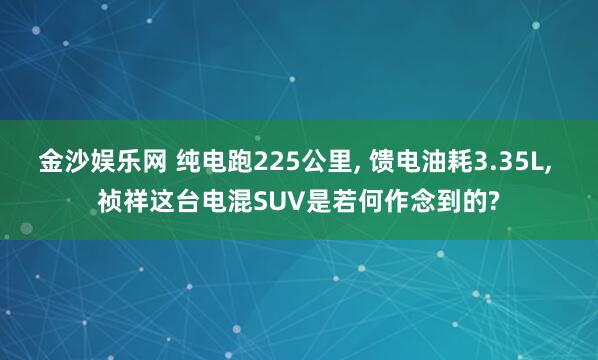 金沙娱乐网 纯电跑225公里， 馈电油耗3.35L， 祯祥这台电混SUV是若何作念到的?