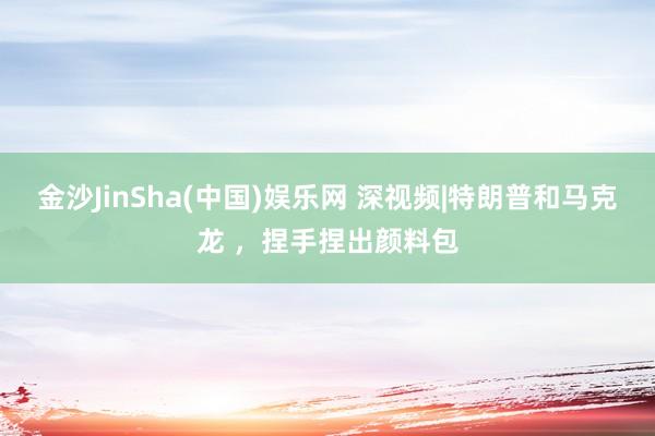 金沙JinSha(中国)娱乐网 深视频|特朗普和马克龙 ，捏手捏出颜料包