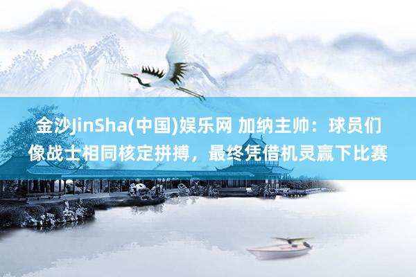 金沙JinSha(中国)娱乐网 加纳主帅:球员们像战士相同核定拼搏,最终凭借机灵赢下比赛