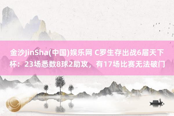 金沙JinSha(中国)娱乐网 C罗生存出战6届天下杯:23场悉数8球2助攻,有17场比赛无法破门