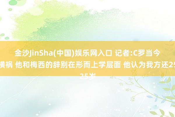 金沙JinSha(中国)娱乐网入口 记者:C罗当今是横祸 他和梅西的辞别在形而上学层面 他认为我方还25岁