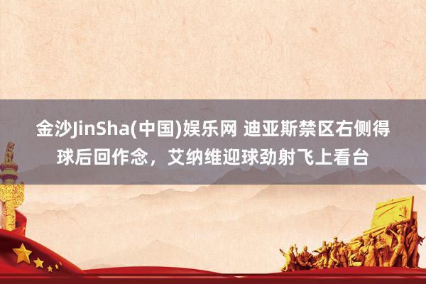 金沙JinSha(中国)娱乐网 迪亚斯禁区右侧得球后回作念,艾纳维迎球劲射飞上看台