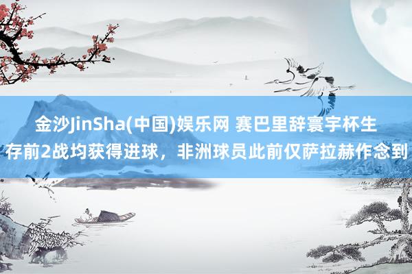 金沙JinSha(中国)娱乐网 赛巴里辞寰宇杯生存前2战均获得进球,非洲球员此前仅萨拉赫作念到