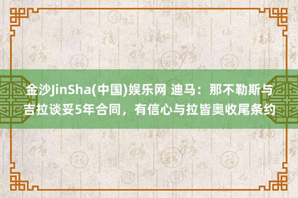 金沙JinSha(中国)娱乐网 迪马:那不勒斯与吉拉谈妥5年合同,有信心与拉皆奥收尾条约
